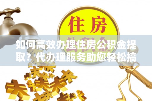 兴县如何高效办理住房公积金提取？代办理服务助您轻松搞定