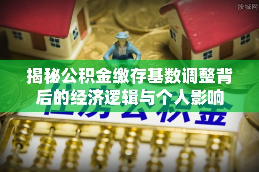 兴县揭秘公积金缴存基数调整背后的经济逻辑与个人影响