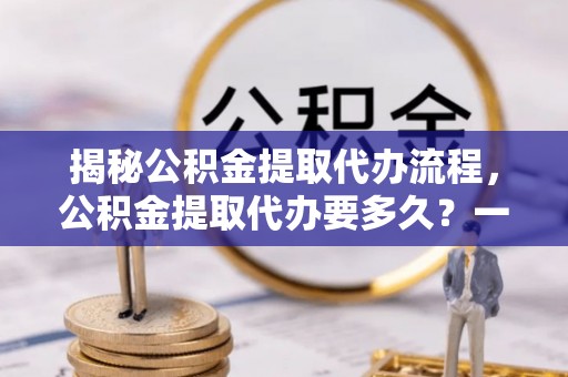 兴县揭秘公积金提取代办流程，公积金提取代办要多久？一文读懂