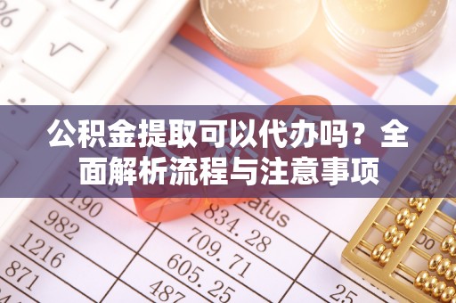 兴县公积金提取可以代办吗？全面解析流程与注意事项