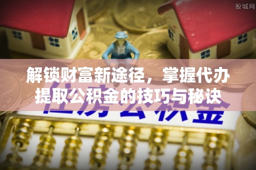 兴县解锁财富新途径，掌握代办提取公积金的技巧与秘诀