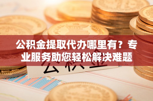 兴县公积金提取代办哪里有？专业服务助您轻松解决难题