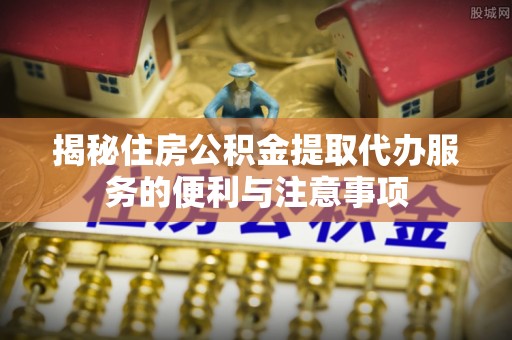 兴县揭秘住房公积金提取代办服务的便利与注意事项