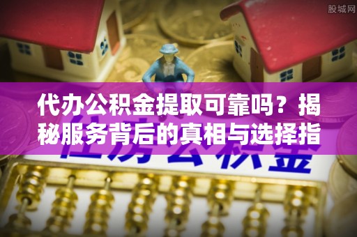 兴县代办公积金提取可靠吗？揭秘服务背后的真相与选择指南