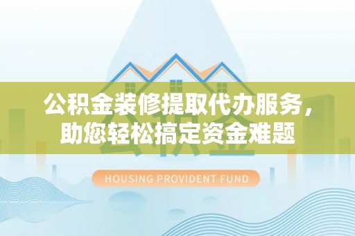 兴县公积金装修提取代办服务，助您轻松搞定资金难题