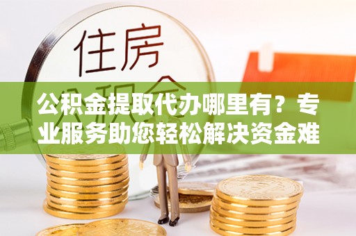 兴县公积金提取代办哪里有？专业服务助您轻松解决资金难题