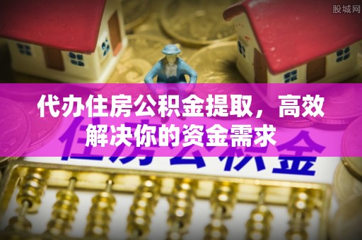 兴县代办住房公积金提取，高效解决你的资金需求
