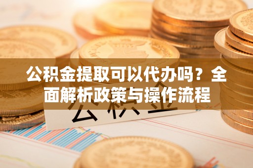 兴县公积金提取可以代办吗？全面解析政策与操作流程