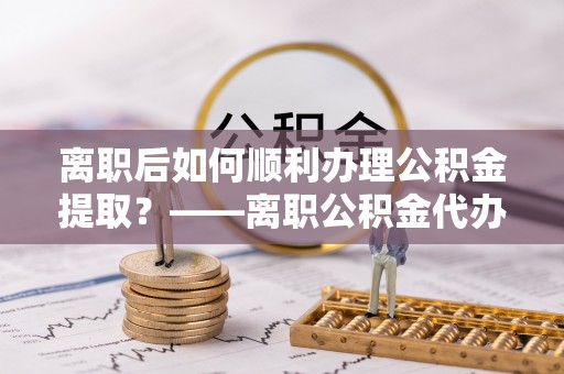 兴县离职后如何顺利办理公积金提取？——离职公积金代办提取全攻略