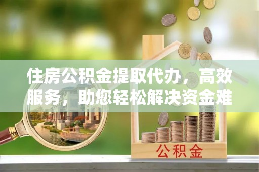 兴县住房公积金提取代办，高效服务，助您轻松解决资金难题