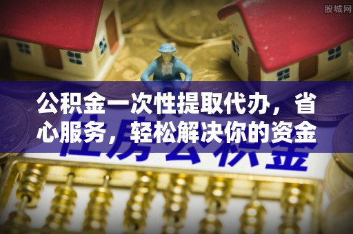 兴县公积金一次性提取代办，省心服务，轻松解决你的资金需求