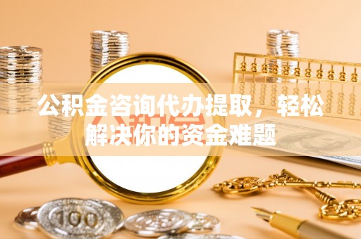 兴县公积金咨询代办提取，轻松解决你的资金难题