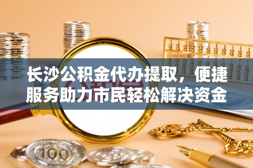 兴县长沙公积金代办提取，便捷服务助力市民轻松解决资金需求