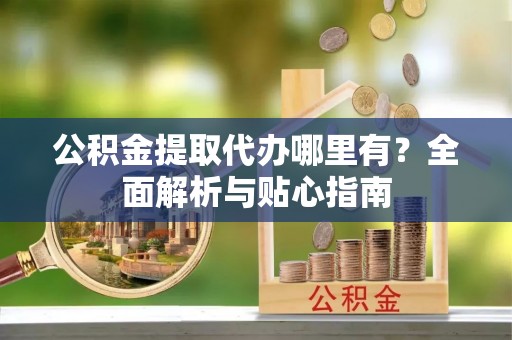 兴县公积金提取代办哪里有？全面解析与贴心指南