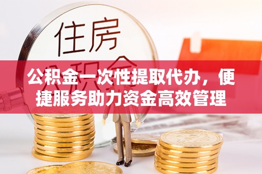 兴县公积金一次性提取代办，便捷服务助力资金高效管理