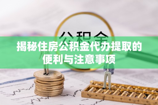 兴县揭秘住房公积金代办提取的便利与注意事项
