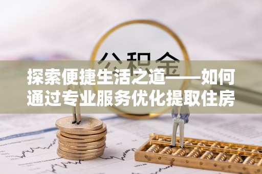 兴县探索便捷生活之道——如何通过专业服务优化提取住房公积金代办体验