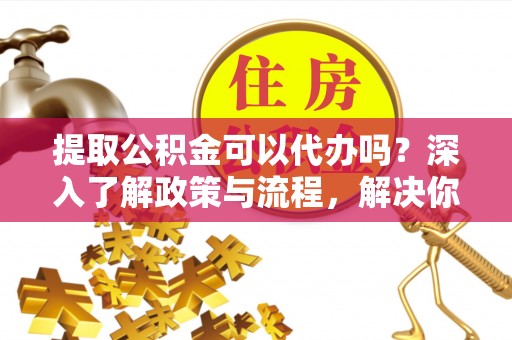 兴县提取公积金可以代办吗？深入了解政策与流程，解决你的疑问