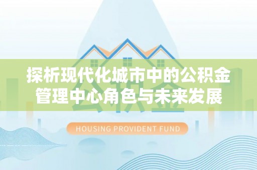 兴县探析现代化城市中的公积金管理中心角色与未来发展