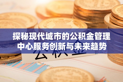 兴县探秘现代城市的公积金管理中心服务创新与未来趋势
