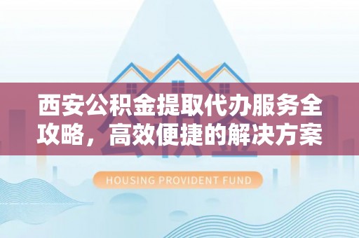 兴县西安公积金提取代办服务全攻略，高效便捷的解决方案