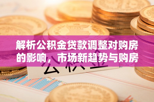 兴县解析公积金贷款调整对购房的影响，市场新趋势与购房者策略