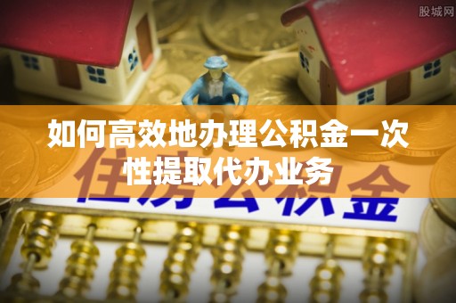 兴县如何高效地办理公积金一次性提取代办业务