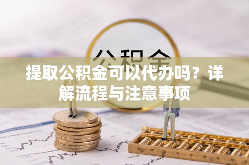 兴县提取公积金可以代办吗？详解流程与注意事项