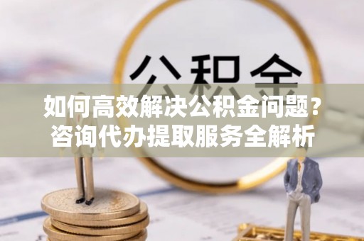 兴县如何高效解决公积金问题？咨询代办提取服务全解析