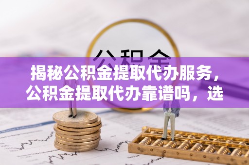 兴县揭秘公积金提取代办服务，公积金提取代办靠谱吗，选择需谨慎