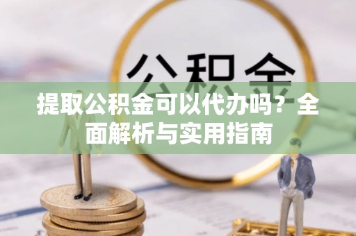 兴县提取公积金可以代办吗？全面解析与实用指南