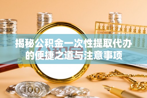 兴县揭秘公积金一次性提取代办的便捷之道与注意事项