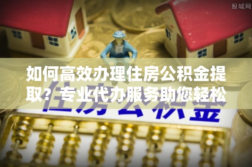兴县如何高效办理住房公积金提取？专业代办服务助您轻松解决难题