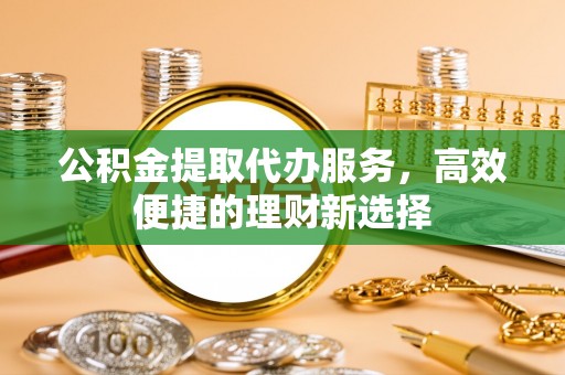兴县公积金提取代办服务，高效便捷的理财新选择
