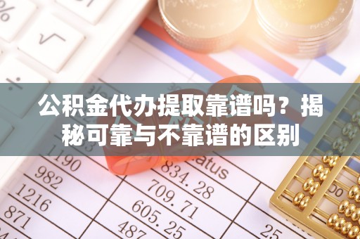 兴县公积金代办提取靠谱吗？揭秘可靠与不靠谱的区别