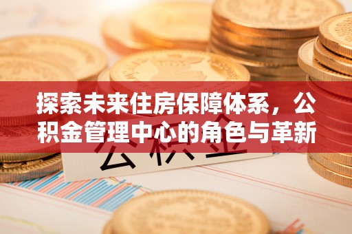 兴县探索未来住房保障体系，公积金管理中心的角色与革新