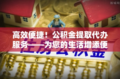 兴县高效便捷！公积金提取代办服务——为您的生活增添便利
