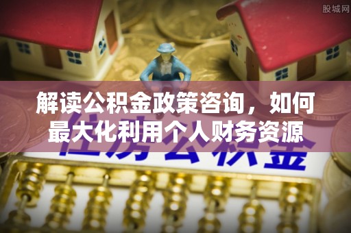 兴县解读公积金政策咨询，如何最大化利用个人财务资源