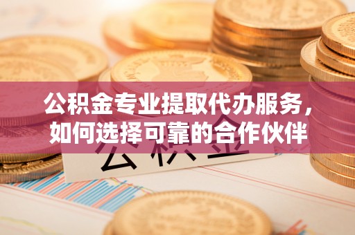 兴县公积金专业提取代办服务，如何选择可靠的合作伙伴