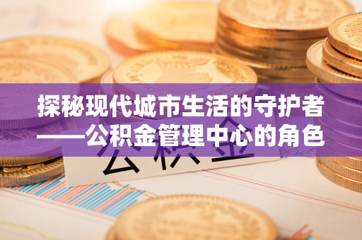 兴县探秘现代城市生活的守护者——公积金管理中心的角色与影响