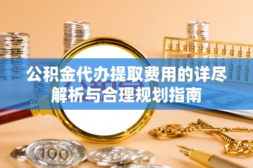 兴县公积金代办提取费用的详尽解析与合理规划指南