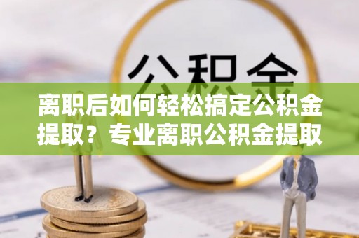 兴县离职后如何轻松搞定公积金提取？专业离职公积金提取代办服务助你一臂之力
