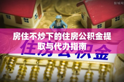 兴县房住不炒下的住房公积金提取与代办指南