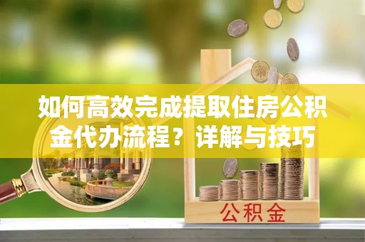 兴县如何高效完成提取住房公积金代办流程？详解与技巧