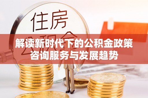 兴县解读新时代下的公积金政策咨询服务与发展趋势