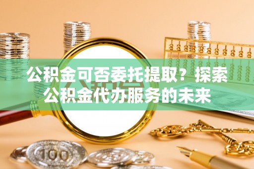 兴县公积金可否委托提取？探索公积金代办服务的未来