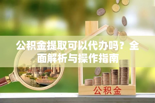 兴县公积金提取可以代办吗？全面解析与操作指南