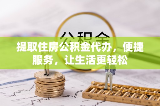 兴县提取住房公积金代办，便捷服务，让生活更轻松
