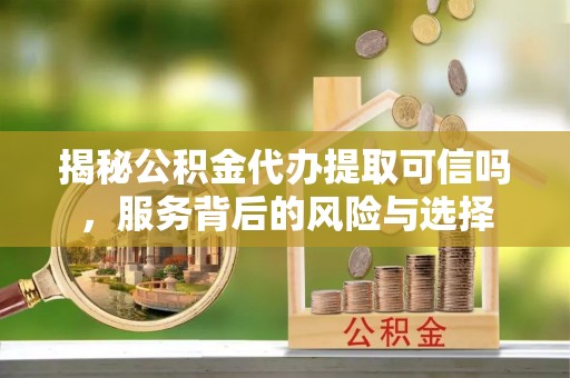 兴县揭秘公积金代办提取可信吗，服务背后的风险与选择