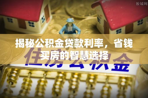 兴县揭秘公积金贷款利率，省钱买房的智慧选择